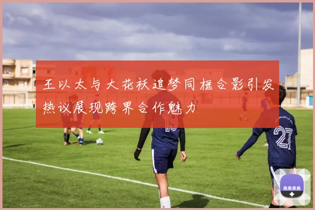 王以太与大花袄追梦同框合影引发热议展现跨界合作魅力