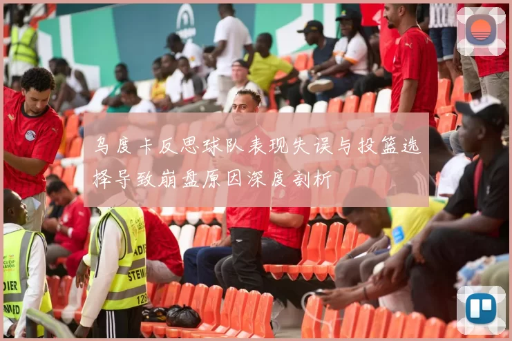 乌度卡反思球队表现失误与投篮选择导致崩盘原因深度剖析