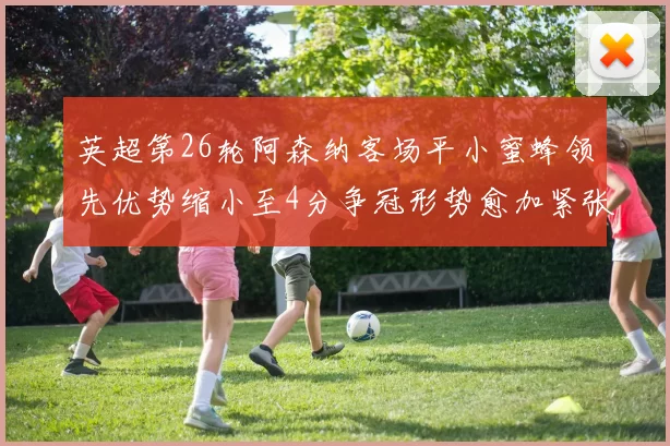 英超第26轮阿森纳客场平小蜜蜂领先优势缩小至4分争冠形势愈加紧张