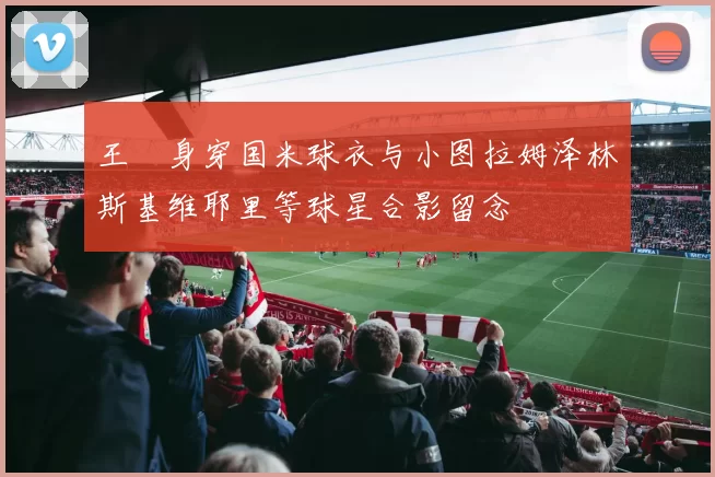 王濛身穿国米球衣与小图拉姆泽林斯基维耶里等球星合影留念