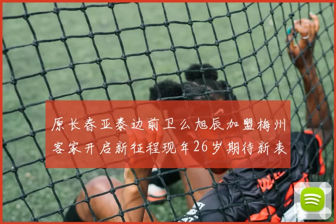 原长春亚泰边前卫么旭辰加盟梅州客家开启新征程现年26岁期待新表现