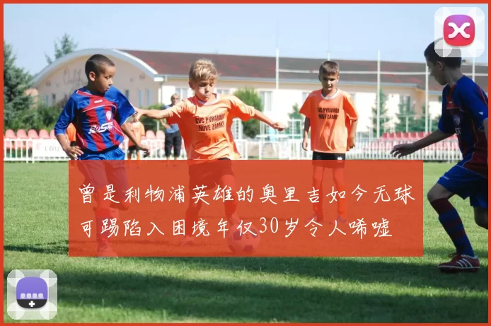 曾是利物浦英雄的奥里吉如今无球可踢陷入困境年仅30岁令人唏嘘