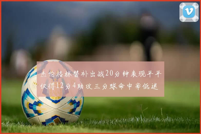 杰伦格林替补出战20分钟表现平平仅得12分4助攻三分球命中率低迷