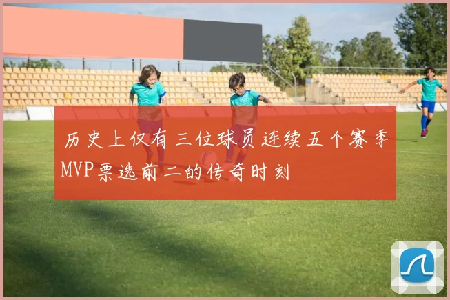 历史上仅有三位球员连续五个赛季MVP票选前二的传奇时刻