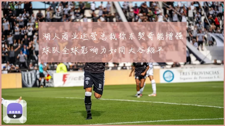 湖人商业运营总裁称东契奇能增强球队全球影响力如同大谷翔平