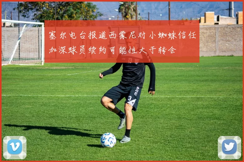 塞尔电台报道西蒙尼对小蜘蛛信任加深球员续约可能性大于转会