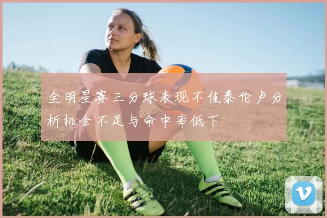 全明星赛三分球表现不佳泰伦卢分析机会不足与命中率低下