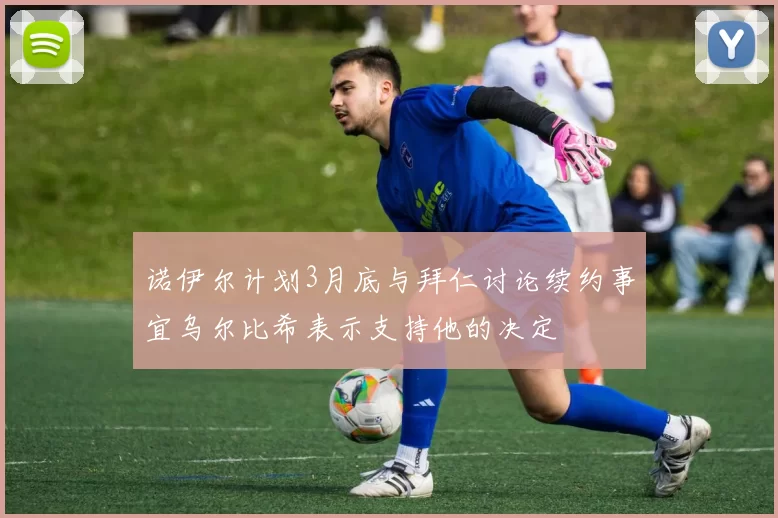 诺伊尔计划3月底与拜仁讨论续约事宜乌尔比希表示支持他的决定