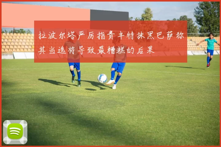 拉波尔塔严厉指责丰特抹黑巴萨称其当选将导致最糟糕的后果