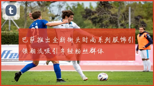 巴萨推出全新街头时尚系列服饰引领潮流吸引年轻粉丝群体