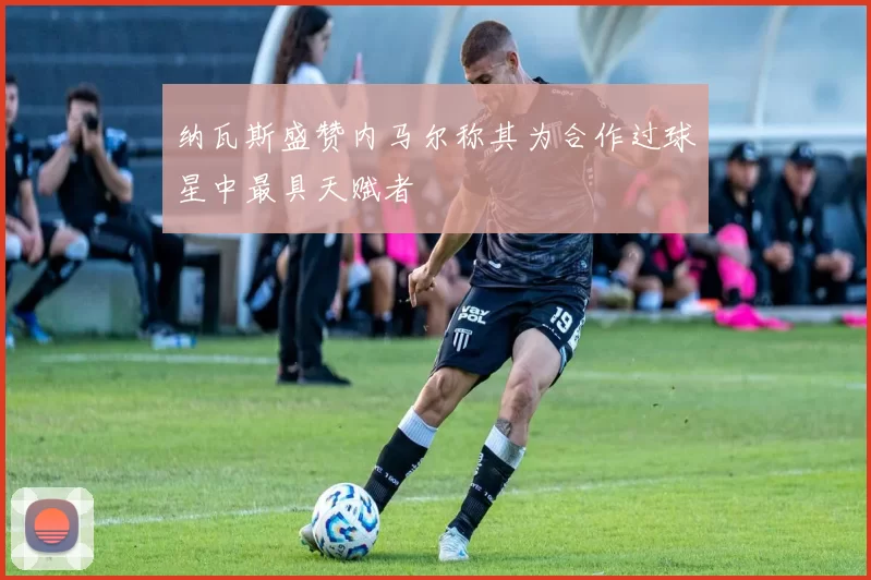 纳瓦斯盛赞内马尔称其为合作过球星中最具天赋者