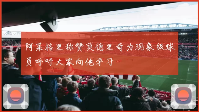 阿莱格里称赞莫德里奇为现象级球员呼吁大家向他学习