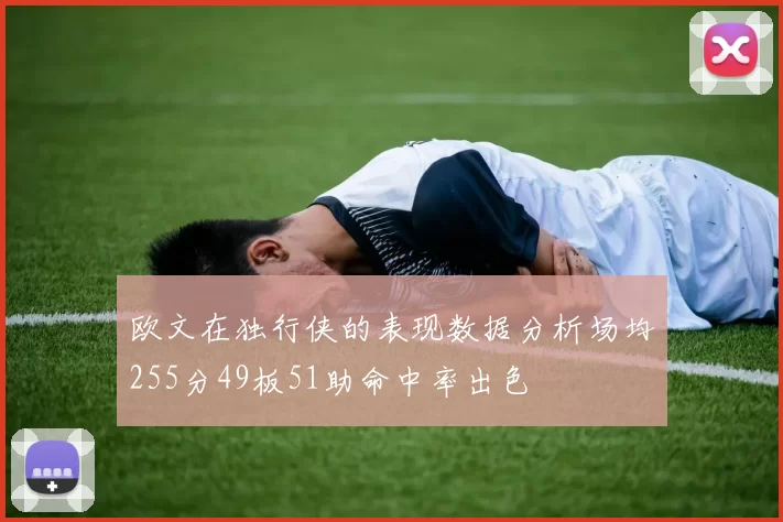 欧文在独行侠的表现数据分析场均255分49板51助命中率出色
