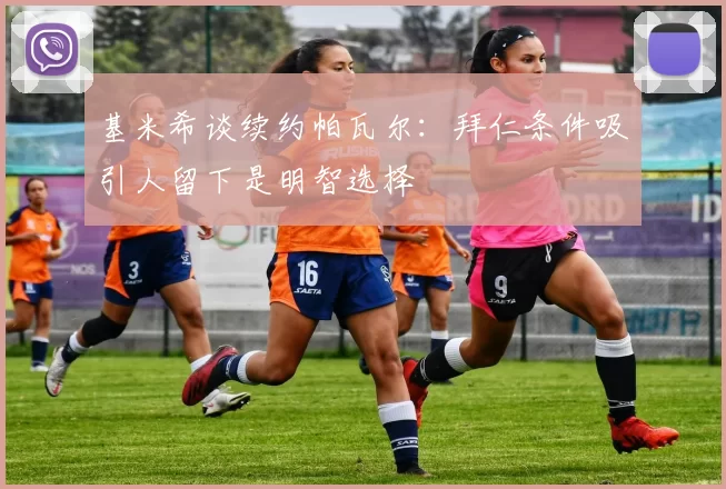 基米希谈续约帕瓦尔：拜仁条件吸引人留下是明智选择