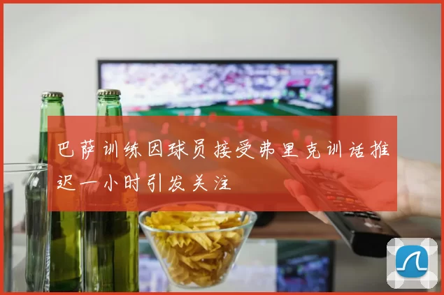 巴萨训练因球员接受弗里克训话推迟一小时引发关注