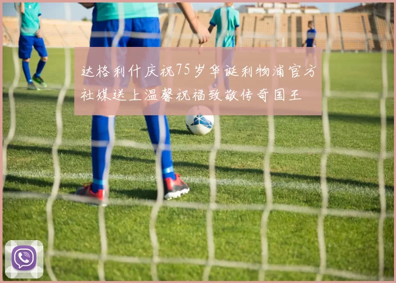 达格利什庆祝75岁华诞利物浦官方社媒送上温馨祝福致敬传奇国王
