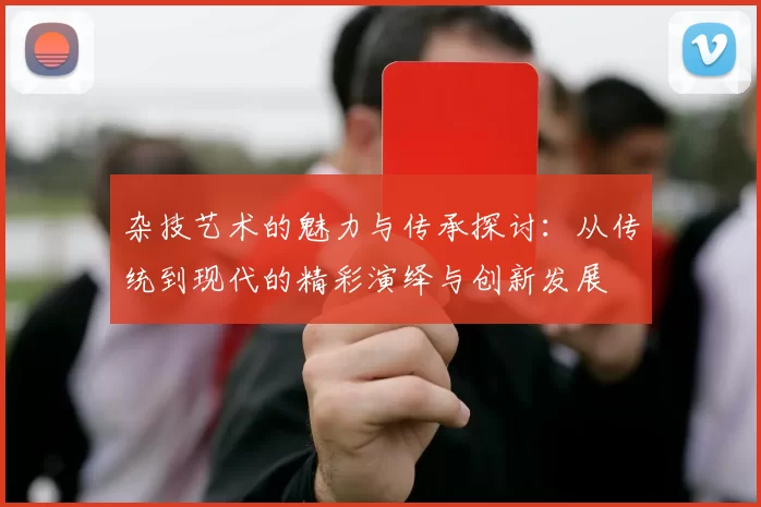 杂技艺术的魅力与传承探讨：从传统到现代的精彩演绎与创新发展